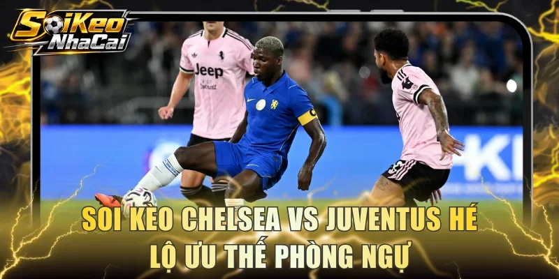Soi kèo Chelsea Vs Juventus hé lộ ưu thế phòng ngự